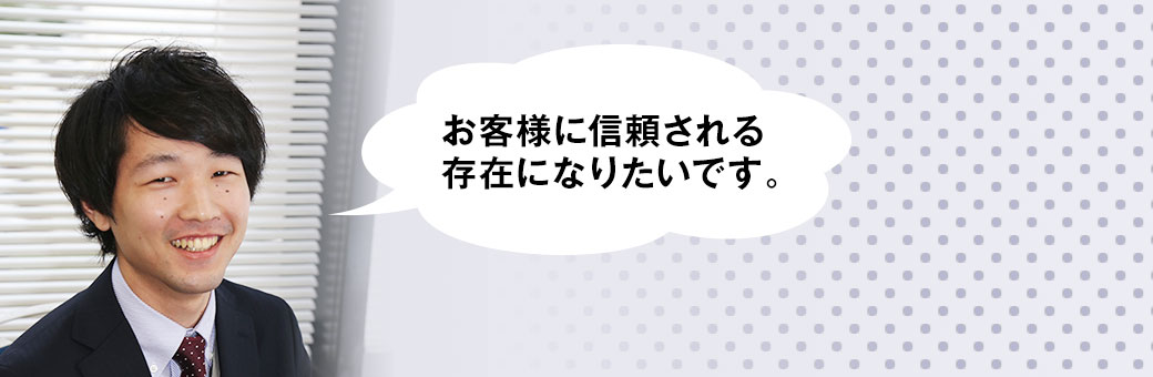 お客様に信頼される存在になりたいです。