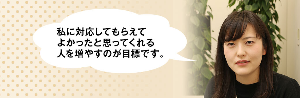 私に対応してもらえてよかったと思ってくれる人を増やすのが目標です。