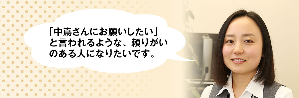 中嶌さんにお願いしたい」と言われるような、頼りがいのある人になりたいです。