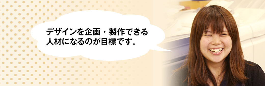 デザインを企画・製作できる人材になるのが目標です。