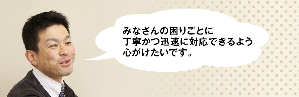 みなさんの困りごとに丁寧かつ迅速に対応できるよう心がけたいです。